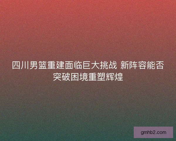 四川男篮重建面临巨大挑战 新阵容能否突破困境重塑辉煌