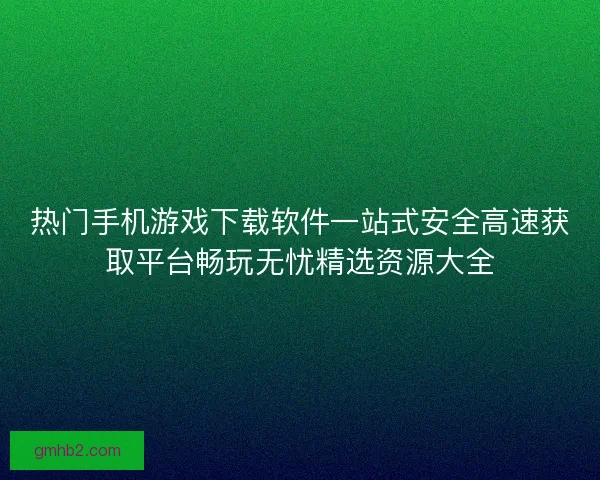 热门手机游戏下载软件一站式安全高速获取平台畅玩无忧精选资源大全