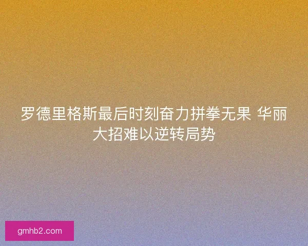 罗德里格斯最后时刻奋力拼拳无果 华丽大招难以逆转局势