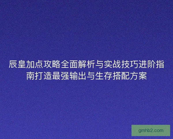 辰皇加点攻略全面解析与实战技巧进阶指南打造最强输出与生存搭配方案