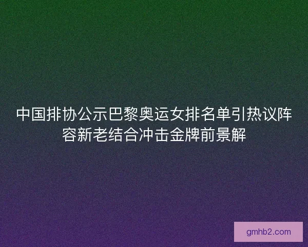 中国排协公示巴黎奥运女排名单引热议阵容新老结合冲击金牌前景解