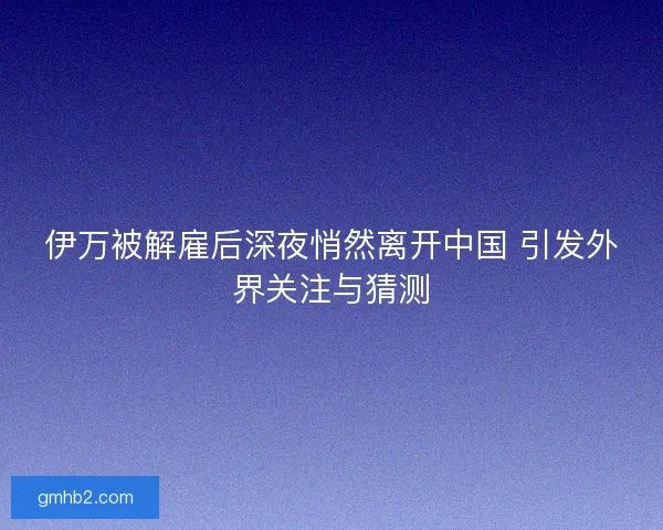 伊万被解雇后深夜悄然离开中国 引发外界关注与猜测