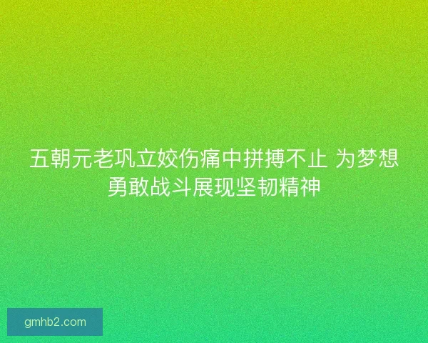 五朝元老巩立姣伤痛中拼搏不止 为梦想勇敢战斗展现坚韧精神