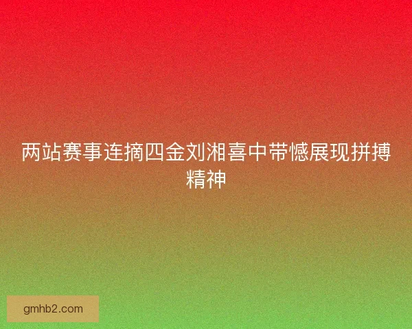 两站赛事连摘四金刘湘喜中带憾展现拼搏精神