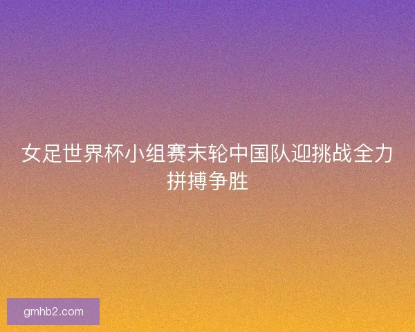 女足世界杯小组赛末轮中国队迎挑战全力拼搏争胜