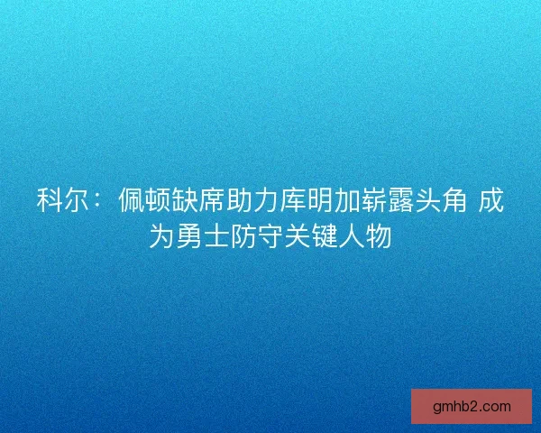 科尔：佩顿缺席助力库明加崭露头角 成为勇士防守关键人物