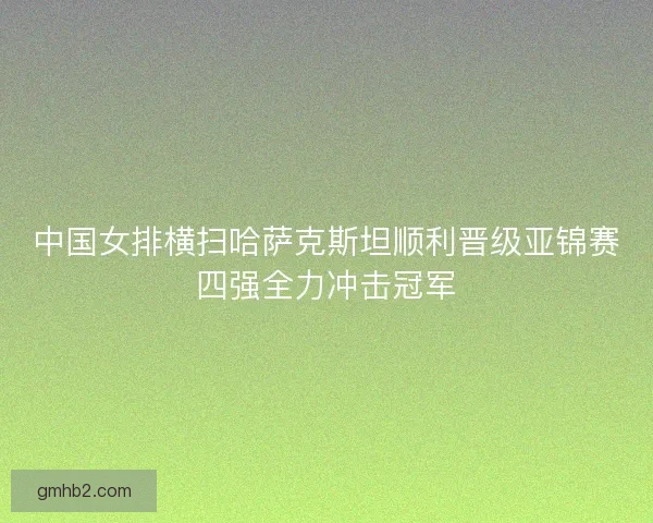 中国女排横扫哈萨克斯坦顺利晋级亚锦赛四强全力冲击冠军