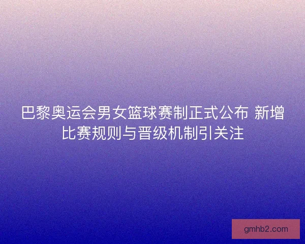 巴黎奥运会男女篮球赛制正式公布 新增比赛规则与晋级机制引关注