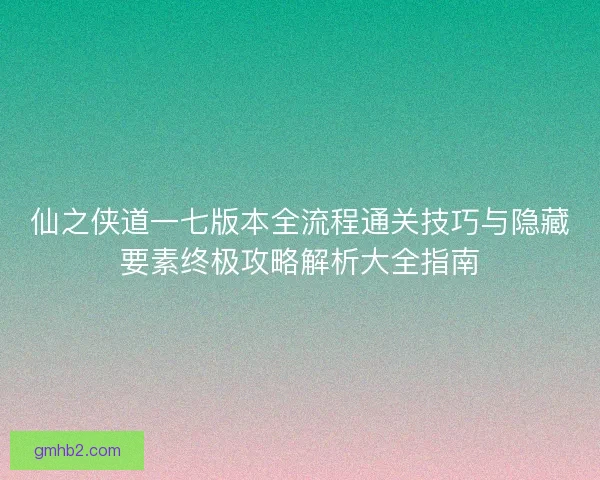 仙之侠道一七版本全流程通关技巧与隐藏要素终极攻略解析大全指南