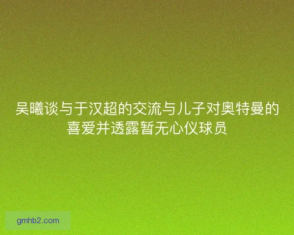 吴曦谈与于汉超的交流与儿子对奥特曼的喜爱并透露暂无心仪球员