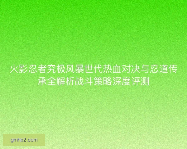 火影忍者究极风暴世代热血对决与忍道传承全解析战斗策略深度评测